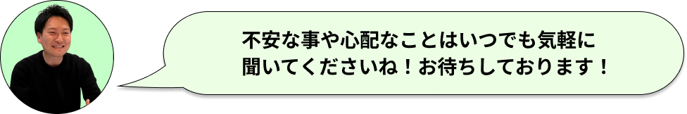 不安な事や心配なことはいつでも気軽に聞いてくださいね！お待ちしております！